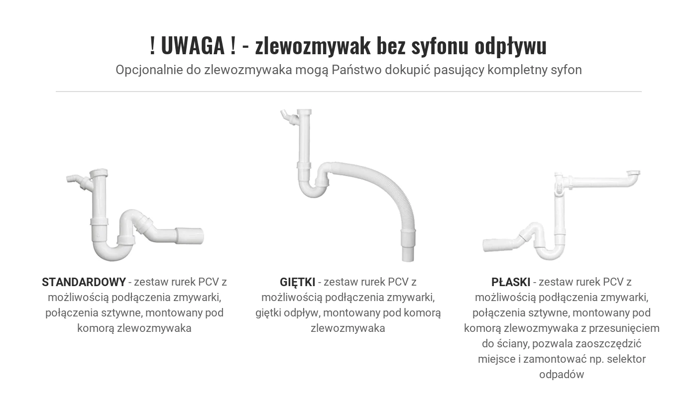 UWAGA - zlewozmywak bez syfonu odpływu. Opcjonalnie do zlewozmywaka mogą Państwo dokupić pasujący kompletny syfon. STANDARDOWY: zestaw rurek PCV z możliwością podłączenia zmywarki, połączenia sztywne, montowany pod komorą zlewozmywaka. GIĘTKI: zestaw rurek PCV z możliwością podłączenia zmywarki, giętki odpływ, montowany pod komorą zlewozmywaka. PŁASKI: zestaw rurek PCV z możliwością podłączenia zmywarki, połączenia sztywne, montowany pod komorą zlewozmywaka z przesunięciem do ściany, pozwala zaoszczędzić miejsce i zamontować np. selektor odpadów.